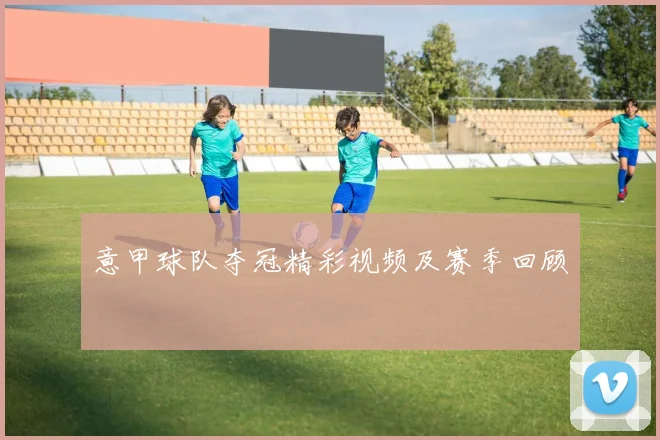 意甲球队夺冠精彩视频及赛季回顾