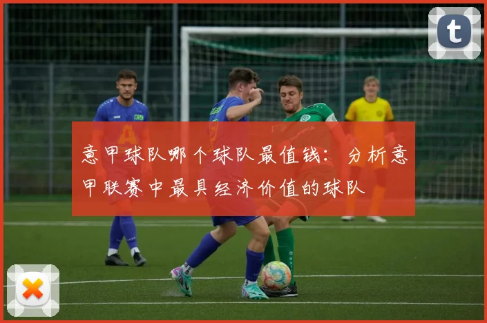 意甲球队哪个球队最值钱：分析意甲联赛中最具经济价值的球队