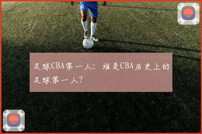 足球CBA第一人:谁是CBA历史上的足球第一人?