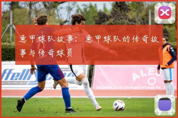 意甲球队故事：意甲球队的传奇故事与传奇球员
